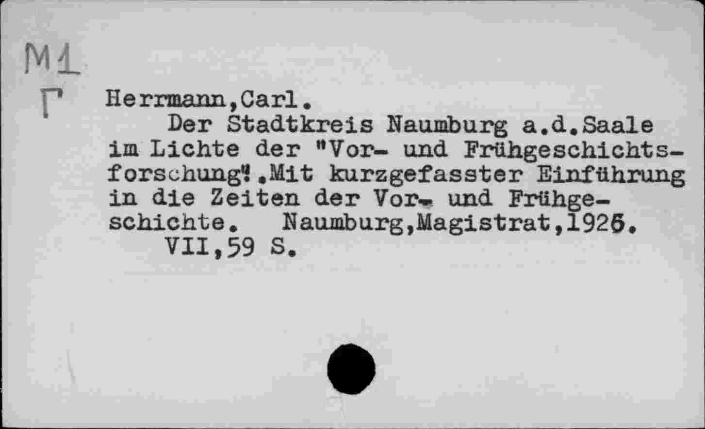 ﻿Ml г
He rrmann, Carl.
Der Stadtkreis Naumburg a.d.Saale im Lichte der ‘'Vor- und Frühgeschichtsforschung? .Mit kurzgefasster Einführung in die Zeiten der Vor- und Frühgeschichte.	Naumburg,Magistrat,1926.
VII,59 S.